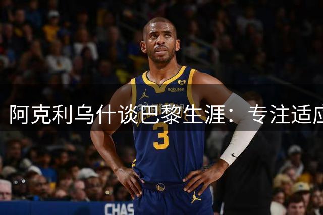 阿克利乌什谈巴黎生涯：专注适应球队 期待对阵旧主
